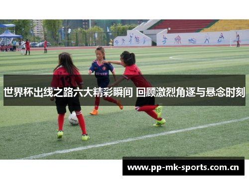 世界杯出线之路六大精彩瞬间 回顾激烈角逐与悬念时刻